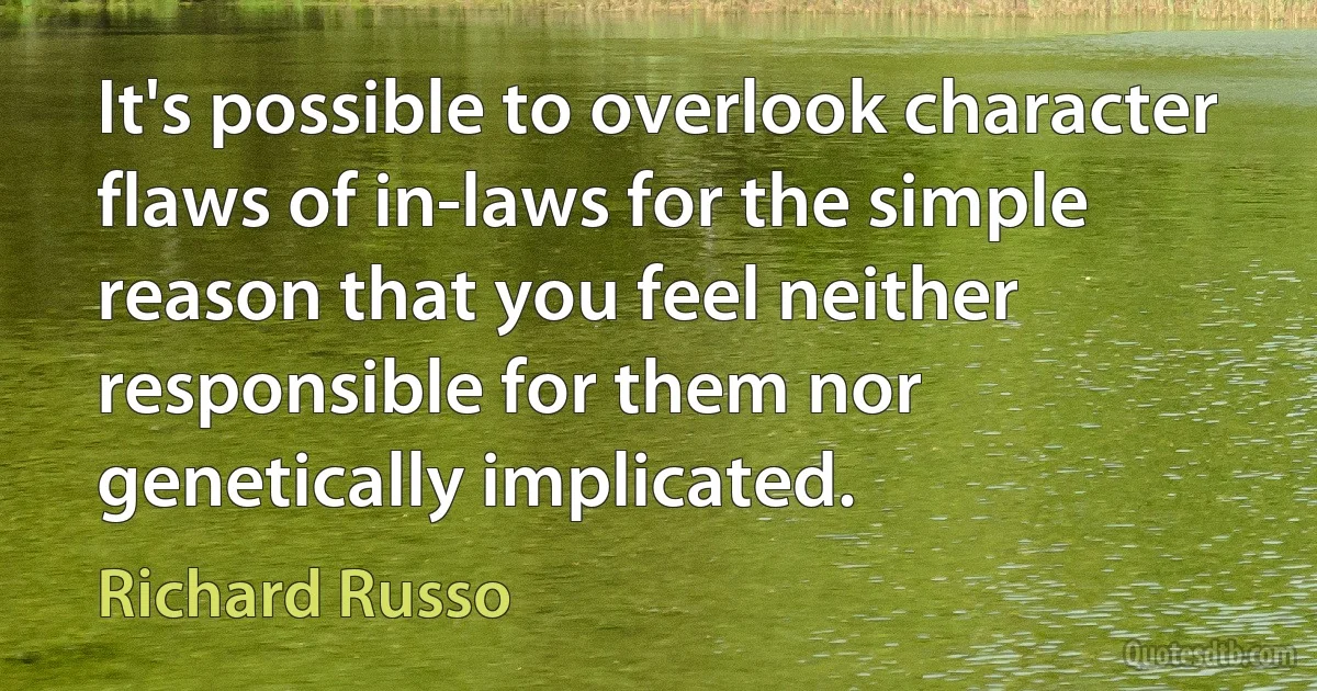 It's possible to overlook character flaws of in-laws for the simple reason that you feel neither responsible for them nor genetically implicated. (Richard Russo)