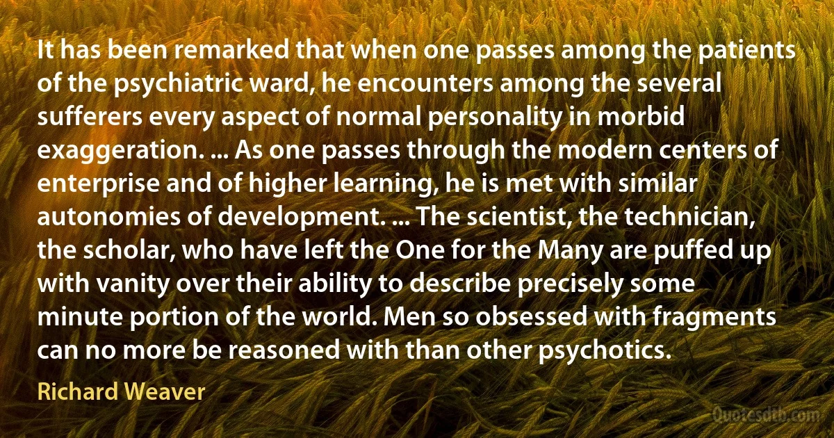 It has been remarked that when one passes among the patients of the psychiatric ward, he encounters among the several sufferers every aspect of normal personality in morbid exaggeration. ... As one passes through the modern centers of enterprise and of higher learning, he is met with similar autonomies of development. ... The scientist, the technician, the scholar, who have left the One for the Many are puffed up with vanity over their ability to describe precisely some minute portion of the world. Men so obsessed with fragments can no more be reasoned with than other psychotics. (Richard Weaver)