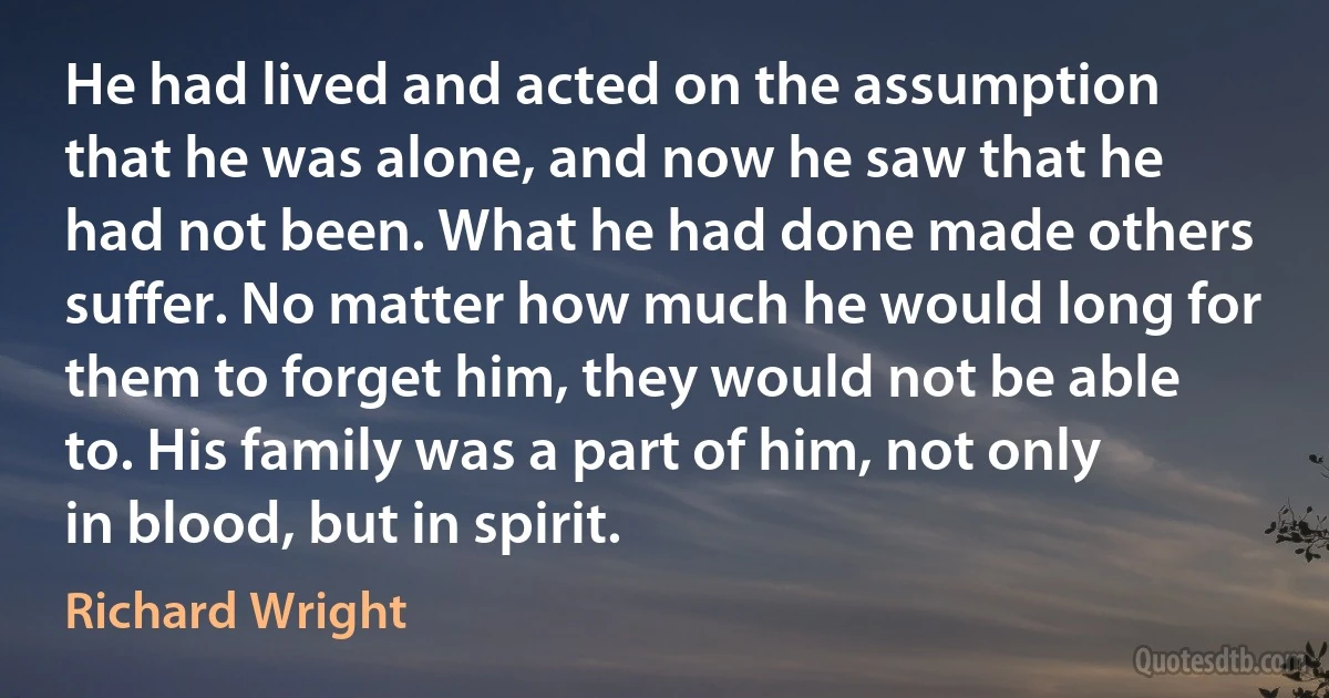 He had lived and acted on the assumption that he was alone, and now he saw that he had not been. What he had done made others suffer. No matter how much he would long for them to forget him, they would not be able to. His family was a part of him, not only in blood, but in spirit. (Richard Wright)