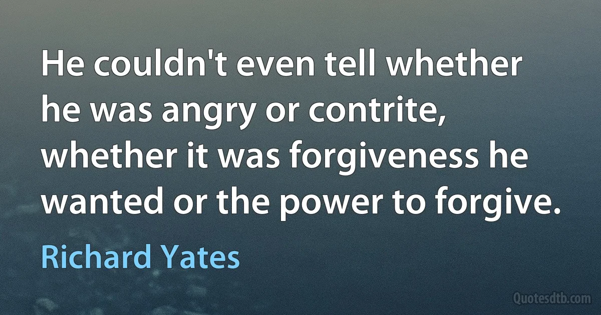 He couldn't even tell whether he was angry or contrite, whether it was forgiveness he wanted or the power to forgive. (Richard Yates)