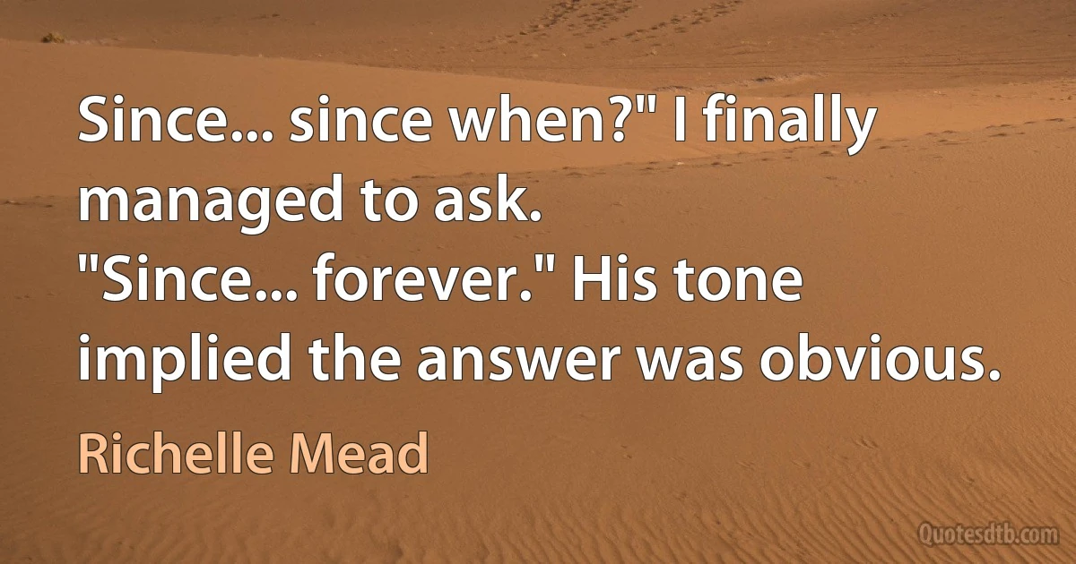 Since... since when?" I finally managed to ask.
"Since... forever." His tone implied the answer was obvious. (Richelle Mead)