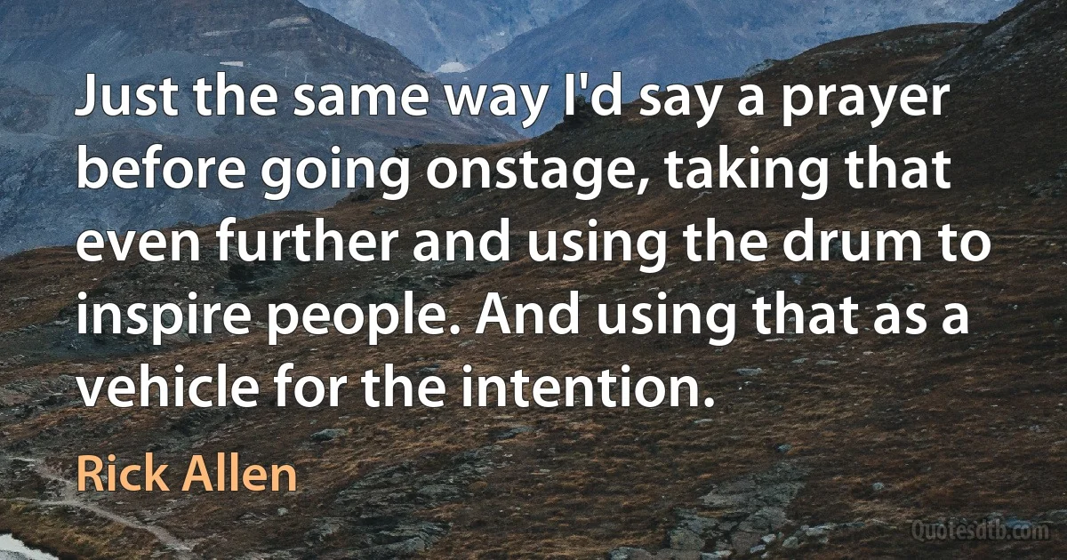 Just the same way I'd say a prayer before going onstage, taking that even further and using the drum to inspire people. And using that as a vehicle for the intention. (Rick Allen)