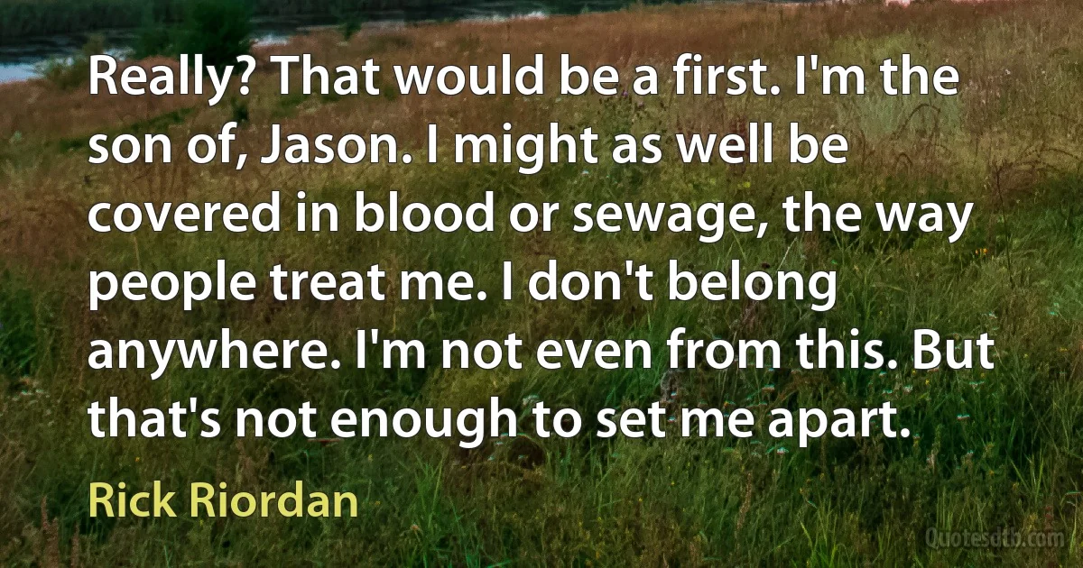 Really? That would be a first. I'm the son of, Jason. I might as well be covered in blood or sewage, the way people treat me. I don't belong anywhere. I'm not even from this. But that's not enough to set me apart. (Rick Riordan)