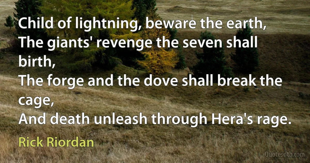 Child of lightning, beware the earth,
The giants' revenge the seven shall birth,
The forge and the dove shall break the cage,
And death unleash through Hera's rage. (Rick Riordan)