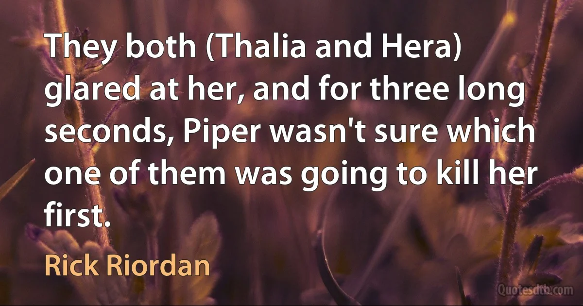 They both (Thalia and Hera) glared at her, and for three long seconds, Piper wasn't sure which one of them was going to kill her first. (Rick Riordan)