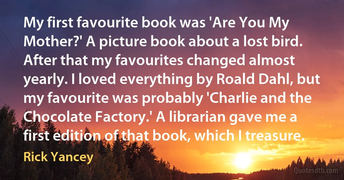 My first favourite book was 'Are You My Mother?' A picture book about a lost bird. After that my favourites changed almost yearly. I loved everything by Roald Dahl, but my favourite was probably 'Charlie and the Chocolate Factory.' A librarian gave me a first edition of that book, which I treasure. (Rick Yancey)