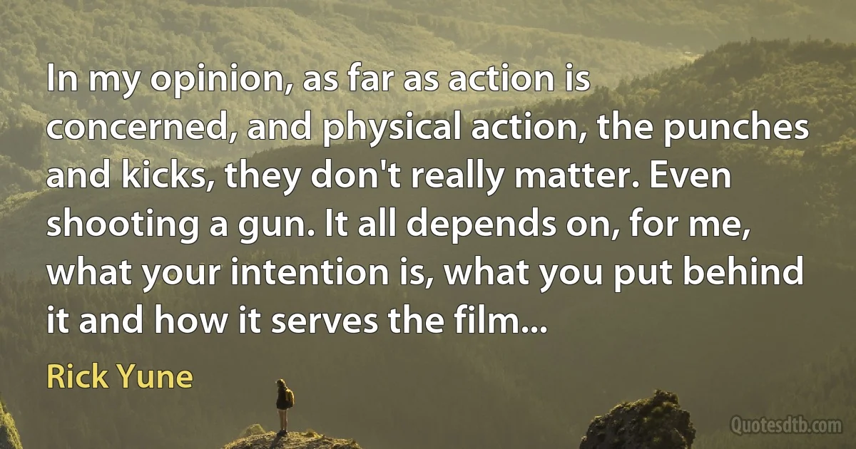 In my opinion, as far as action is concerned, and physical action, the punches and kicks, they don't really matter. Even shooting a gun. It all depends on, for me, what your intention is, what you put behind it and how it serves the film... (Rick Yune)