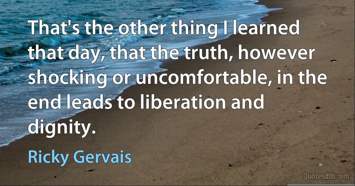 That's the other thing I learned that day, that the truth, however shocking or uncomfortable, in the end leads to liberation and dignity. (Ricky Gervais)