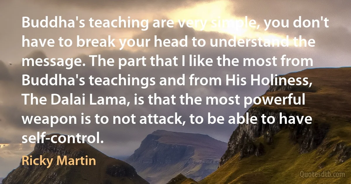 Buddha's teaching are very simple, you don't have to break your head to understand the message. The part that I like the most from Buddha's teachings and from His Holiness, The Dalai Lama, is that the most powerful weapon is to not attack, to be able to have self-control. (Ricky Martin)