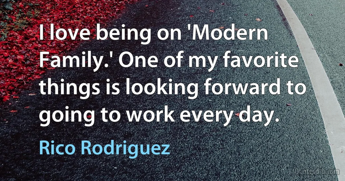 I love being on 'Modern Family.' One of my favorite things is looking forward to going to work every day. (Rico Rodriguez)