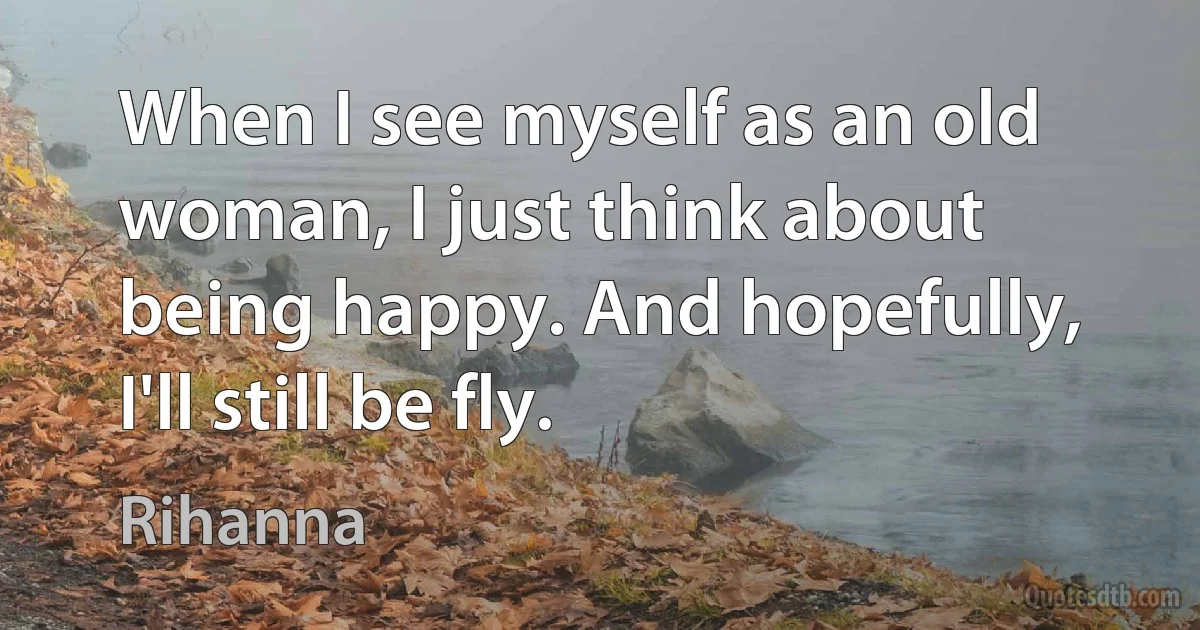 When I see myself as an old woman, I just think about being happy. And hopefully, I'll still be fly. (Rihanna)