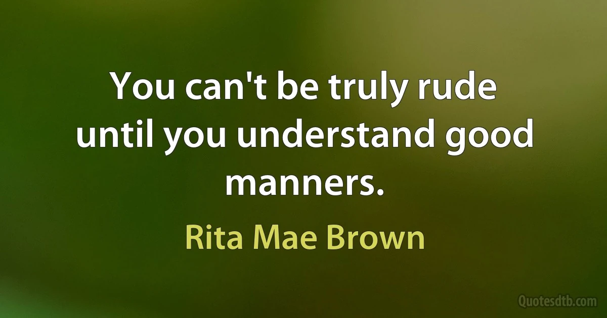 You can't be truly rude until you understand good manners. (Rita Mae Brown)