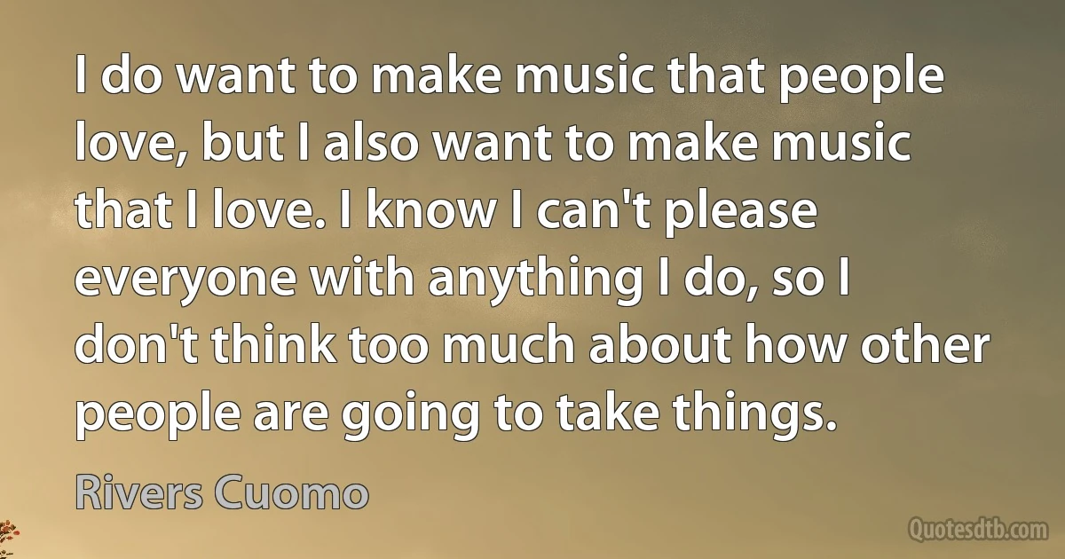 I do want to make music that people love, but I also want to make music that I love. I know I can't please everyone with anything I do, so I don't think too much about how other people are going to take things. (Rivers Cuomo)