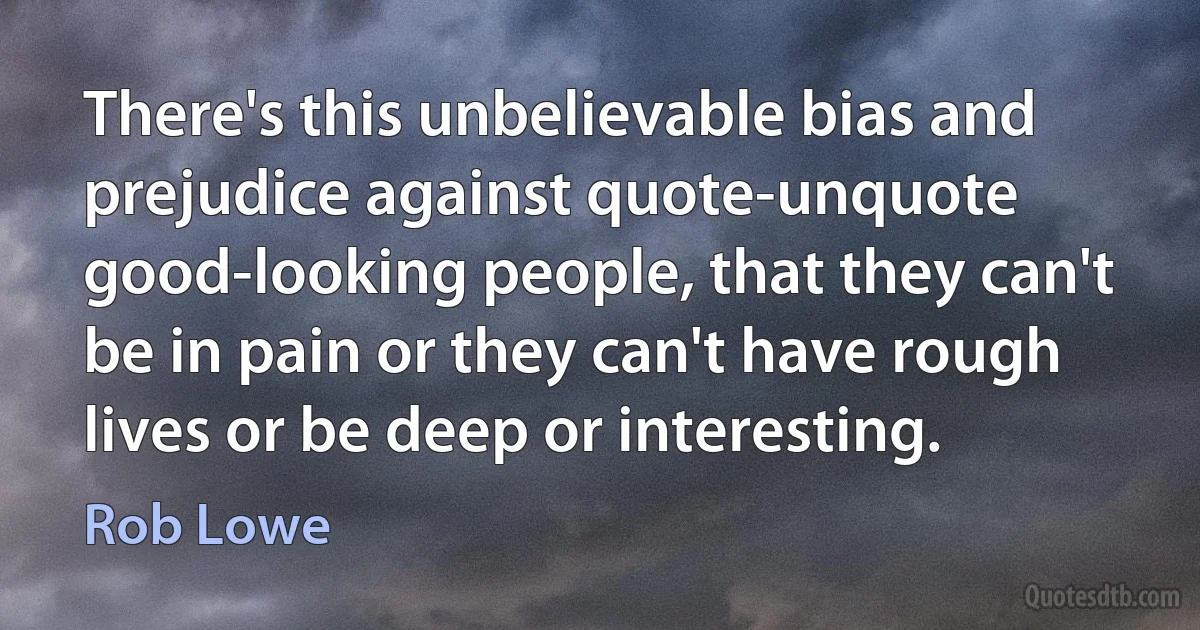 There's this unbelievable bias and prejudice against quote-unquote good-looking people, that they can't be in pain or they can't have rough lives or be deep or interesting. (Rob Lowe)