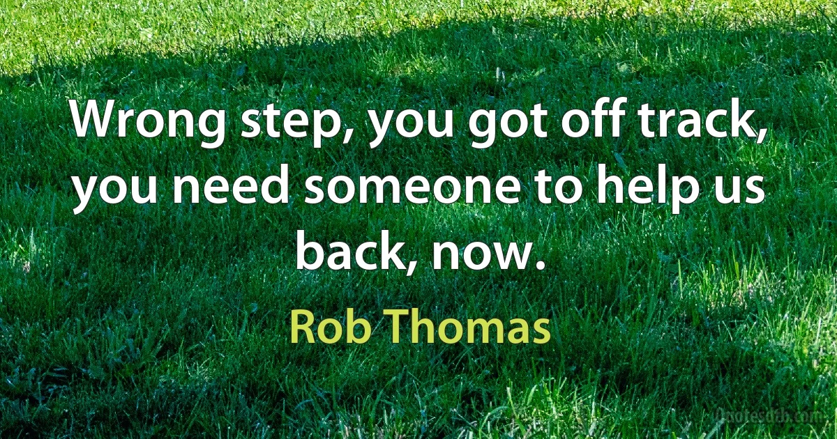 Wrong step, you got off track, you need someone to help us back, now. (Rob Thomas)