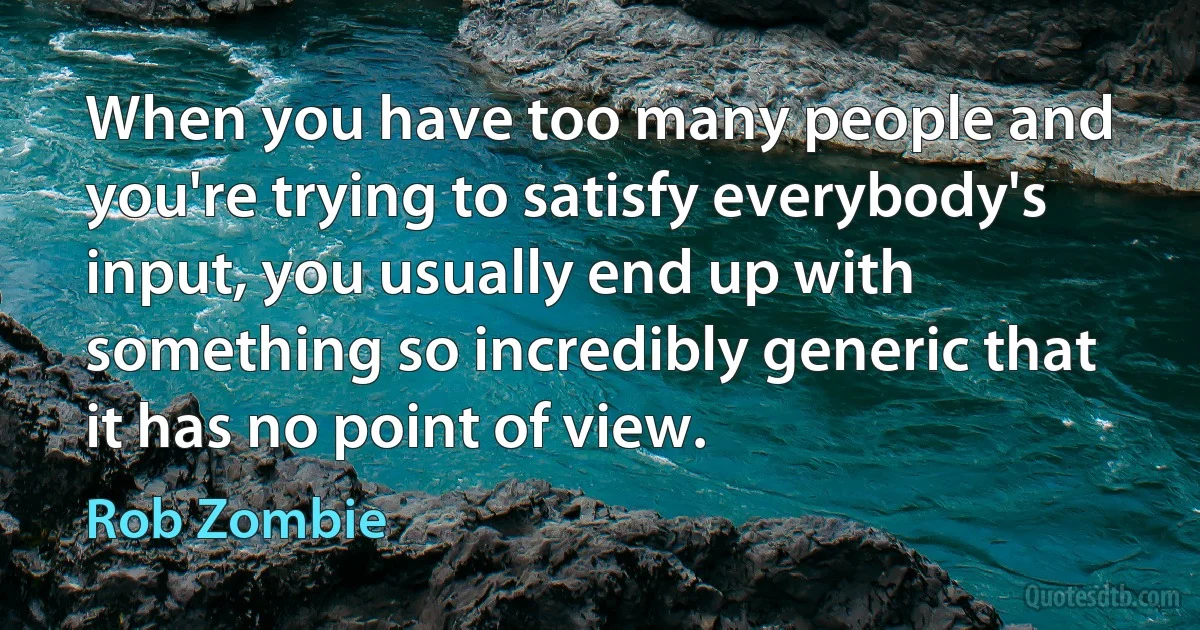 When you have too many people and you're trying to satisfy everybody's input, you usually end up with something so incredibly generic that it has no point of view. (Rob Zombie)