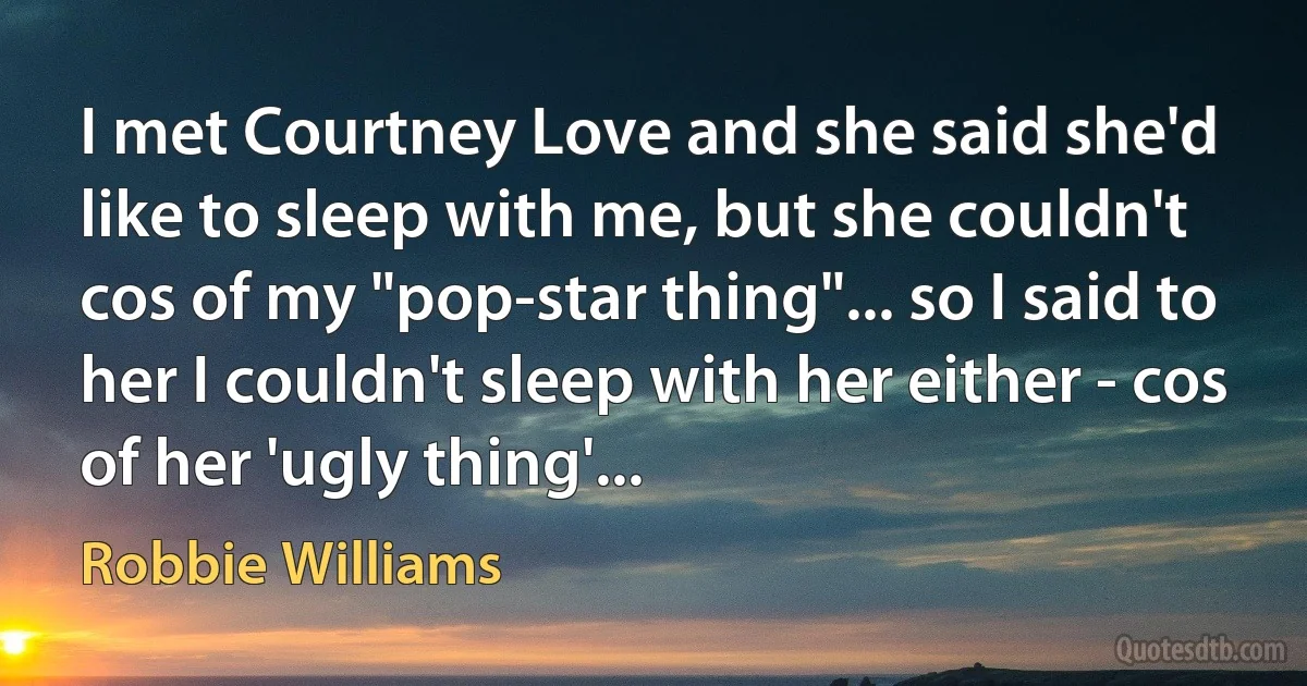 I met Courtney Love and she said she'd like to sleep with me, but she couldn't cos of my "pop-star thing"... so I said to her I couldn't sleep with her either - cos of her 'ugly thing'... (Robbie Williams)