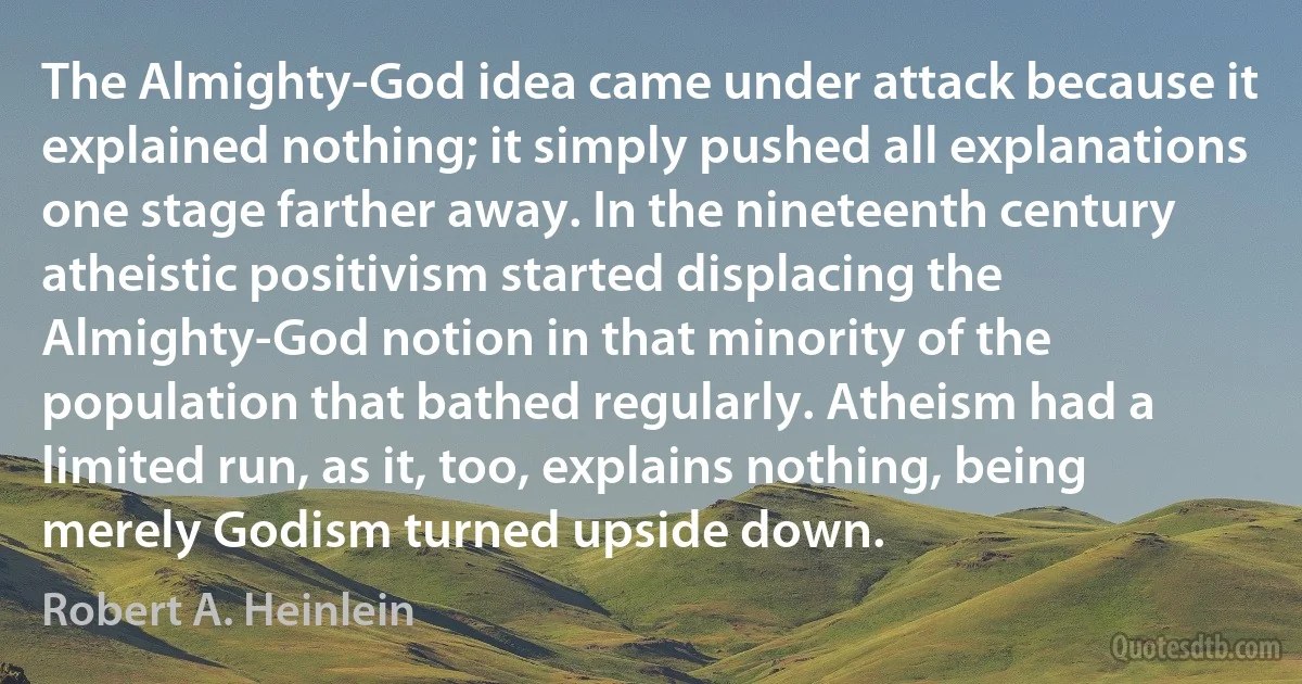 The Almighty-God idea came under attack because it explained nothing; it simply pushed all explanations one stage farther away. In the nineteenth century atheistic positivism started displacing the Almighty-God notion in that minority of the population that bathed regularly. Atheism had a limited run, as it, too, explains nothing, being merely Godism turned upside down. (Robert A. Heinlein)