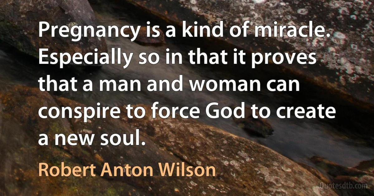 Pregnancy is a kind of miracle. Especially so in that it proves that a man and woman can conspire to force God to create a new soul. (Robert Anton Wilson)