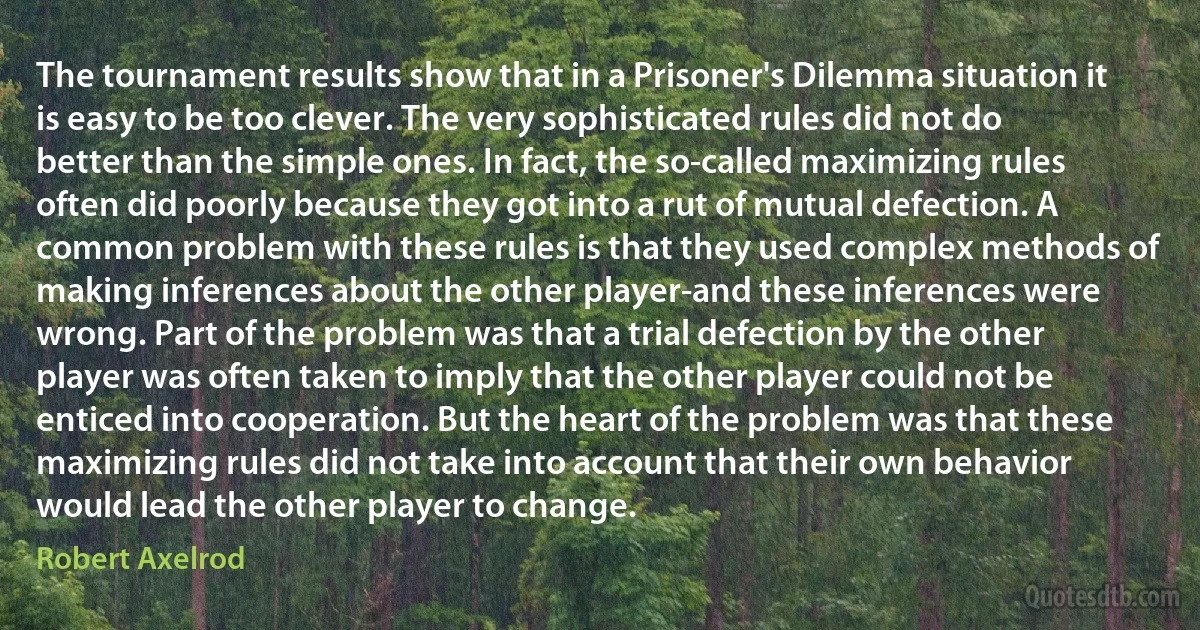 The tournament results show that in a Prisoner's Dilemma situation it is easy to be too clever. The very sophisticated rules did not do better than the simple ones. In fact, the so-called maximizing rules often did poorly because they got into a rut of mutual defection. A common problem with these rules is that they used complex methods of making inferences about the other player-and these inferences were wrong. Part of the problem was that a trial defection by the other player was often taken to imply that the other player could not be enticed into cooperation. But the heart of the problem was that these maximizing rules did not take into account that their own behavior would lead the other player to change. (Robert Axelrod)