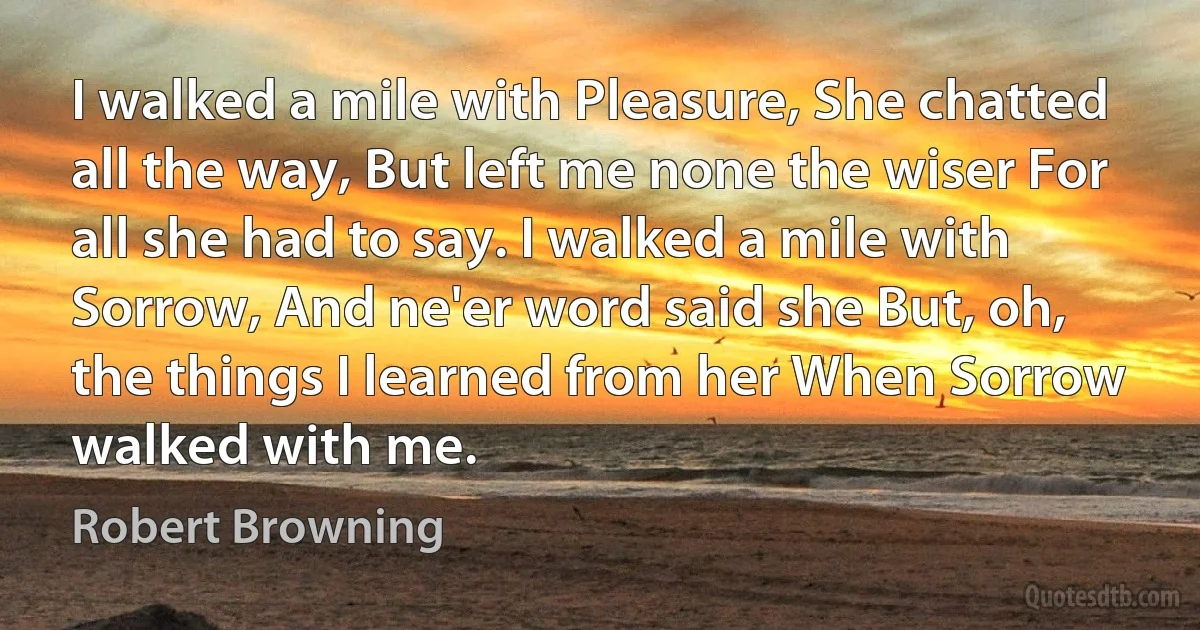 I walked a mile with Pleasure, She chatted all the way, But left me none the wiser For all she had to say. I walked a mile with Sorrow, And ne'er word said she But, oh, the things I learned from her When Sorrow walked with me. (Robert Browning)