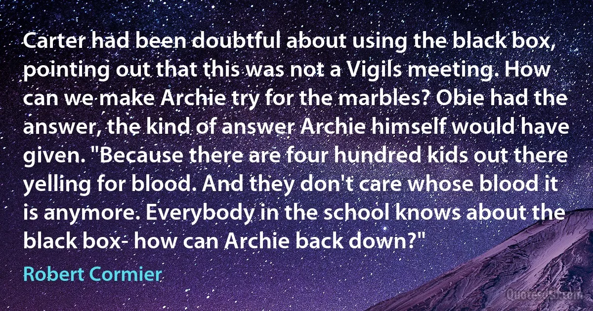 Carter had been doubtful about using the black box, pointing out that this was not a Vigils meeting. How can we make Archie try for the marbles? Obie had the answer, the kind of answer Archie himself would have given. "Because there are four hundred kids out there yelling for blood. And they don't care whose blood it is anymore. Everybody in the school knows about the black box- how can Archie back down?" (Robert Cormier)