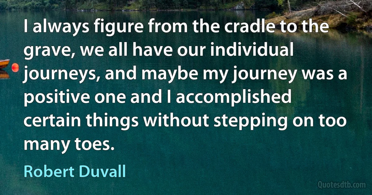 I always figure from the cradle to the grave, we all have our individual journeys, and maybe my journey was a positive one and I accomplished certain things without stepping on too many toes. (Robert Duvall)