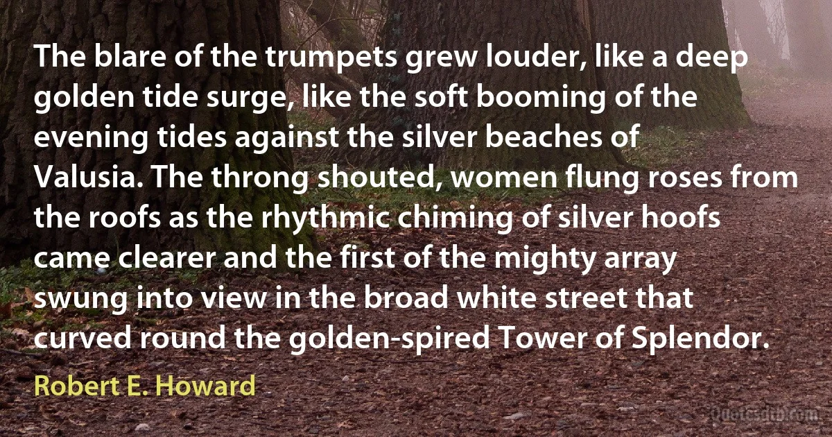 The blare of the trumpets grew louder, like a deep golden tide surge, like the soft booming of the evening tides against the silver beaches of Valusia. The throng shouted, women flung roses from the roofs as the rhythmic chiming of silver hoofs came clearer and the first of the mighty array swung into view in the broad white street that curved round the golden-spired Tower of Splendor. (Robert E. Howard)