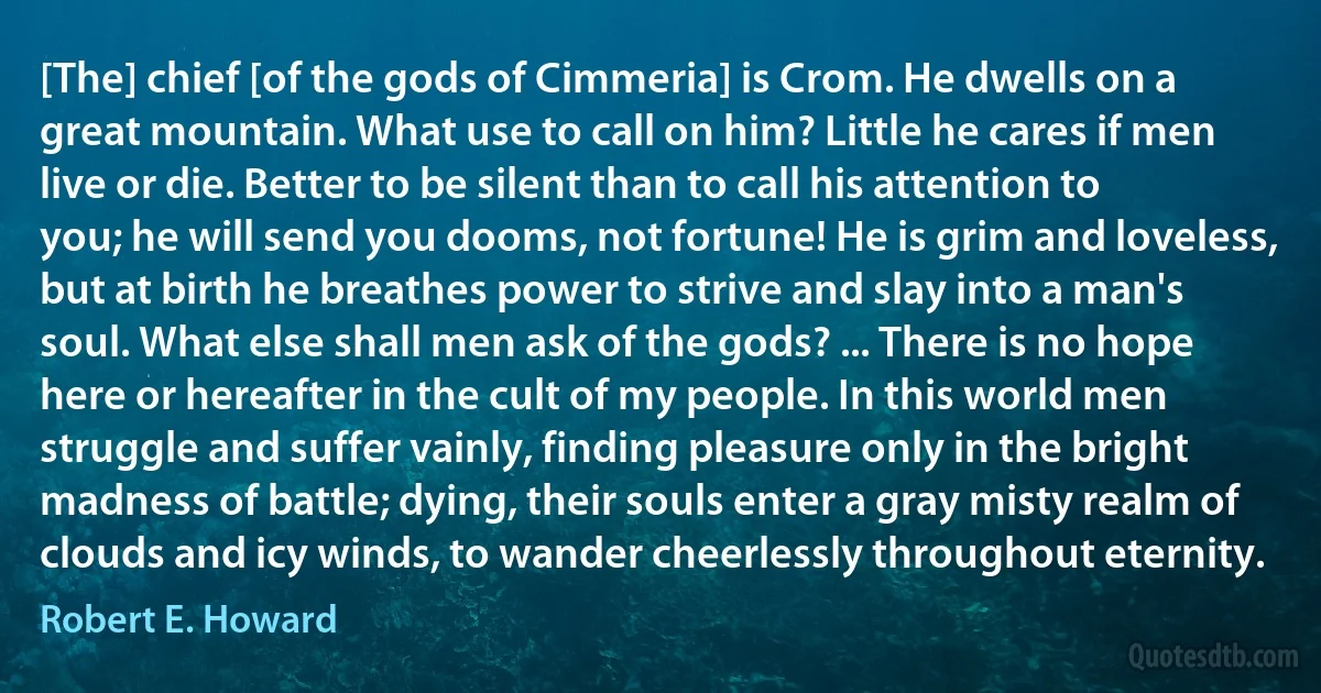 [The] chief [of the gods of Cimmeria] is Crom. He dwells on a great mountain. What use to call on him? Little he cares if men live or die. Better to be silent than to call his attention to you; he will send you dooms, not fortune! He is grim and loveless, but at birth he breathes power to strive and slay into a man's soul. What else shall men ask of the gods? ... There is no hope here or hereafter in the cult of my people. In this world men struggle and suffer vainly, finding pleasure only in the bright madness of battle; dying, their souls enter a gray misty realm of clouds and icy winds, to wander cheerlessly throughout eternity. (Robert E. Howard)