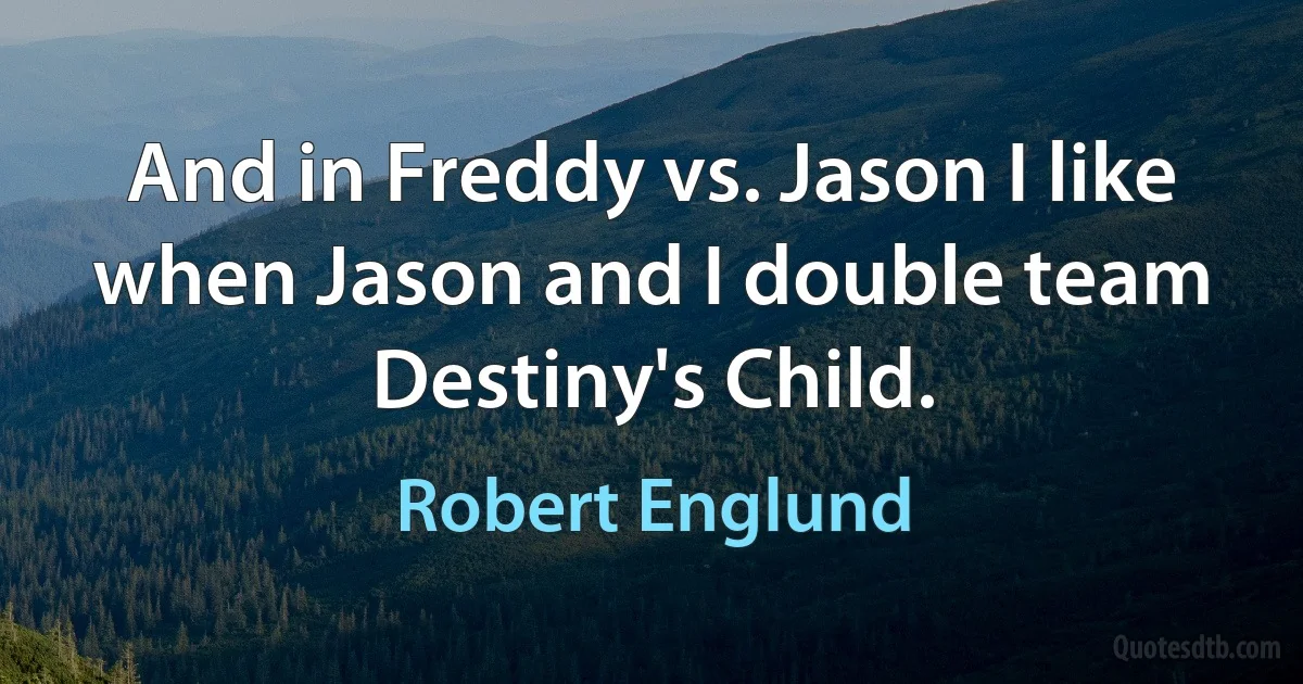 And in Freddy vs. Jason I like when Jason and I double team Destiny's Child. (Robert Englund)