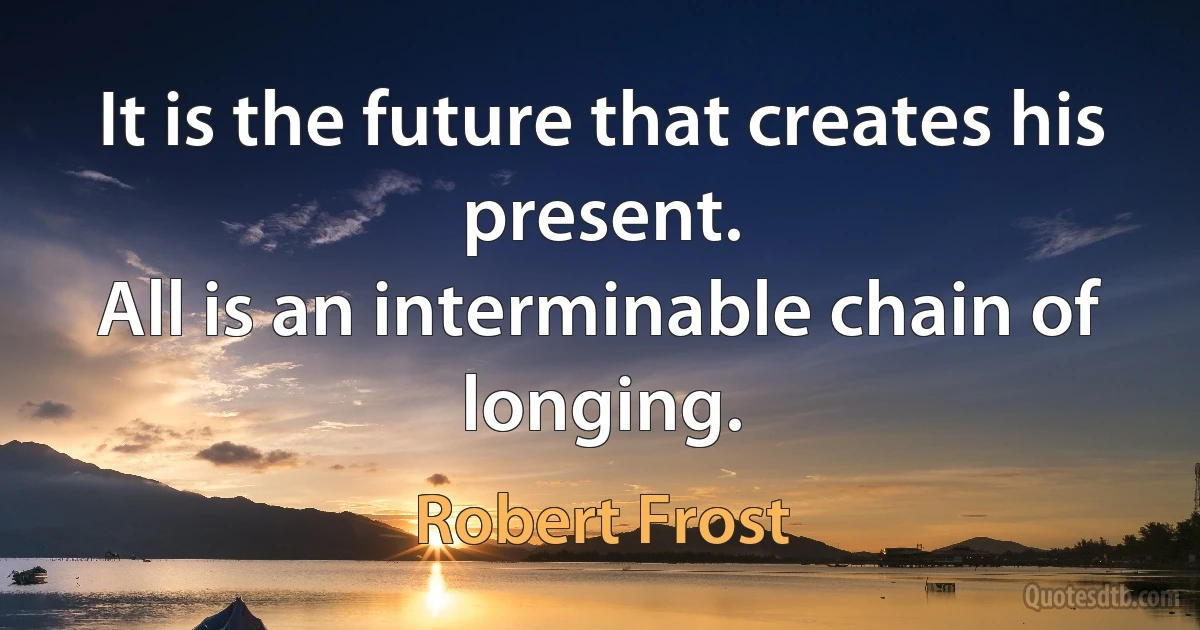 It is the future that creates his present.
All is an interminable chain of longing. (Robert Frost)