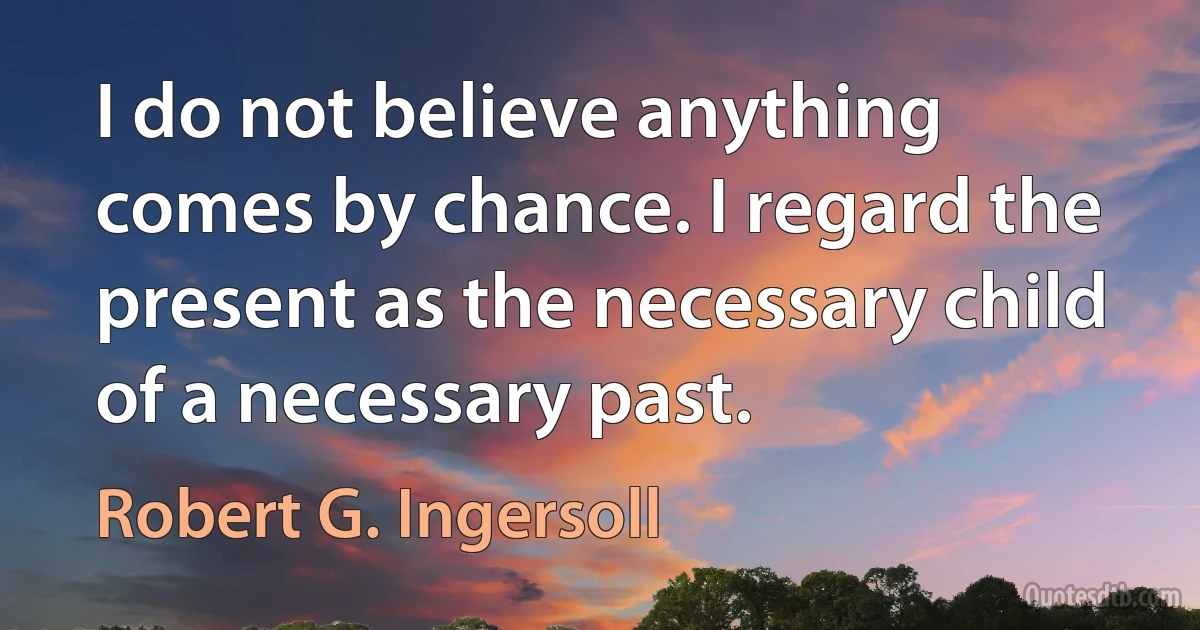 I do not believe anything comes by chance. I regard the present as the necessary child of a necessary past. (Robert G. Ingersoll)