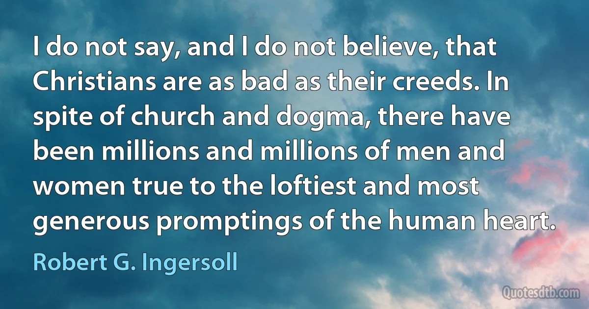 I do not say, and I do not believe, that Christians are as bad as their creeds. In spite of church and dogma, there have been millions and millions of men and women true to the loftiest and most generous promptings of the human heart. (Robert G. Ingersoll)