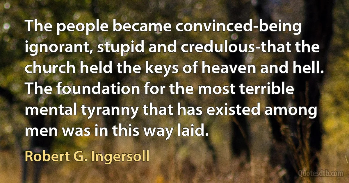 The people became convinced-being ignorant, stupid and credulous-that the church held the keys of heaven and hell. The foundation for the most terrible mental tyranny that has existed among men was in this way laid. (Robert G. Ingersoll)