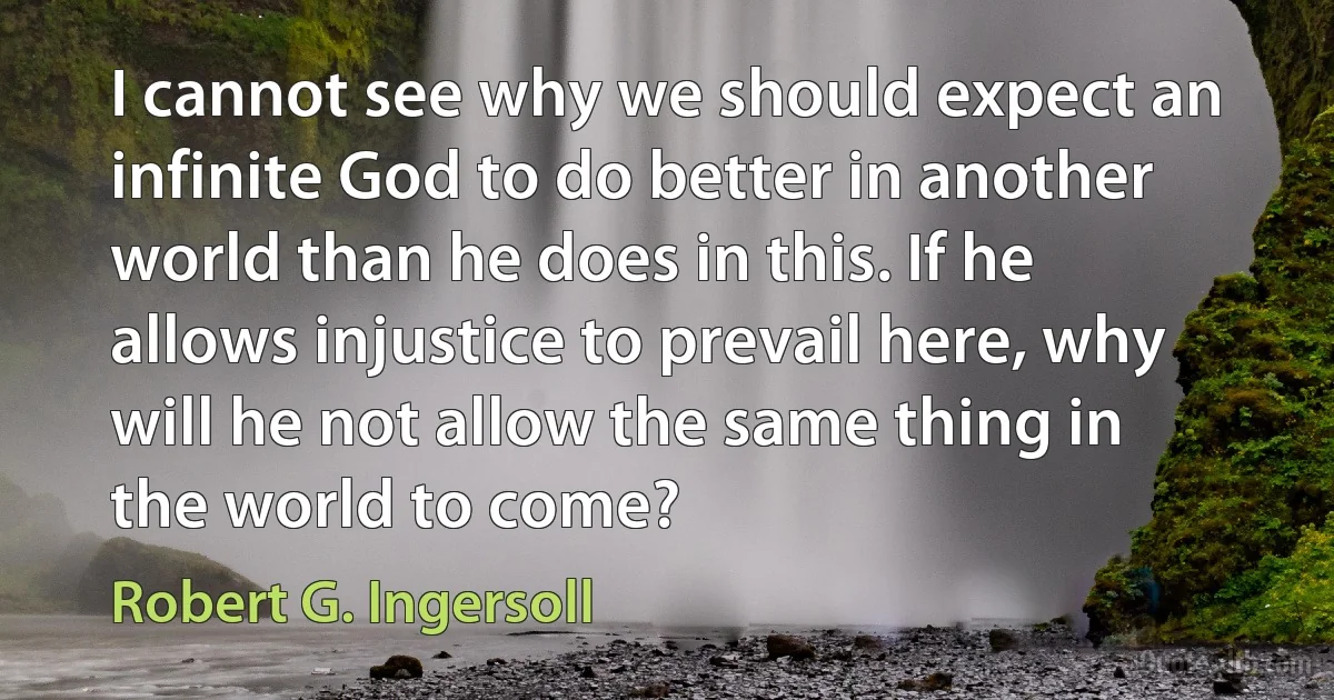 I cannot see why we should expect an infinite God to do better in another world than he does in this. If he allows injustice to prevail here, why will he not allow the same thing in the world to come? (Robert G. Ingersoll)