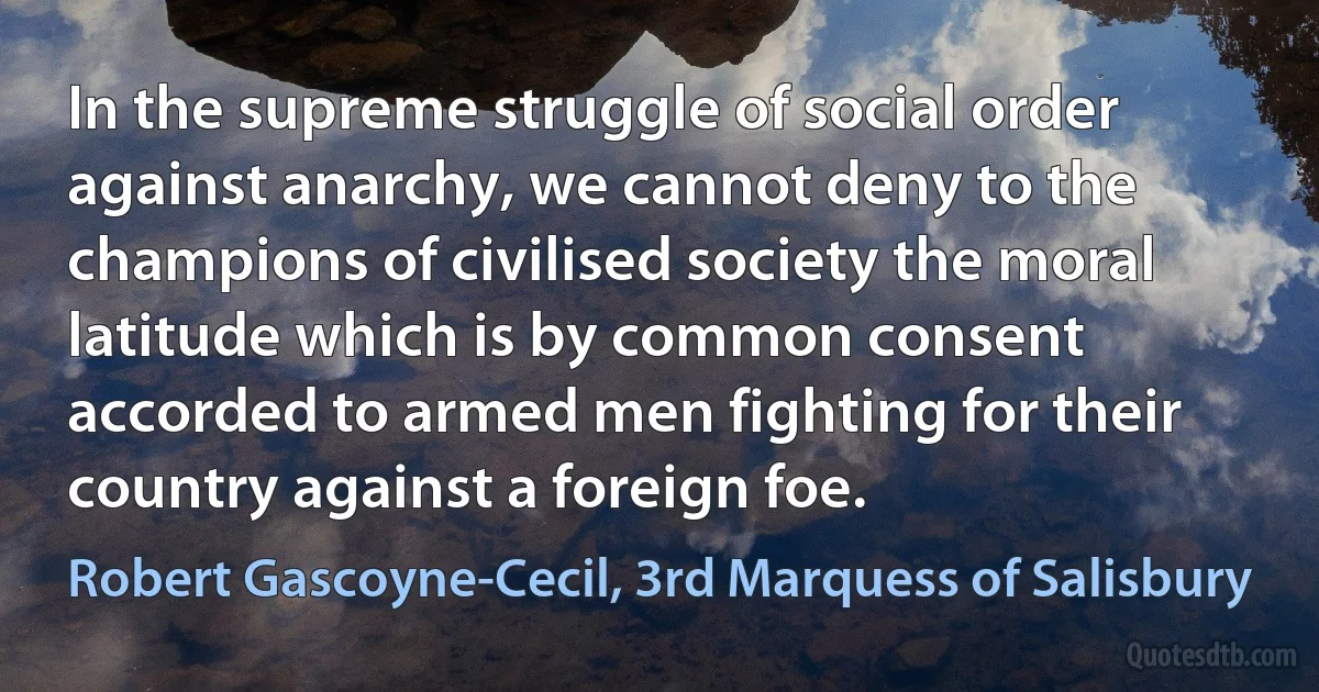 In the supreme struggle of social order against anarchy, we cannot deny to the champions of civilised society the moral latitude which is by common consent accorded to armed men fighting for their country against a foreign foe. (Robert Gascoyne-Cecil, 3rd Marquess of Salisbury)