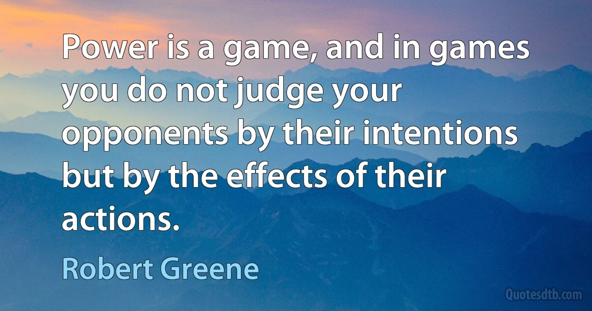 Power is a game, and in games you do not judge your opponents by their intentions but by the effects of their actions. (Robert Greene)