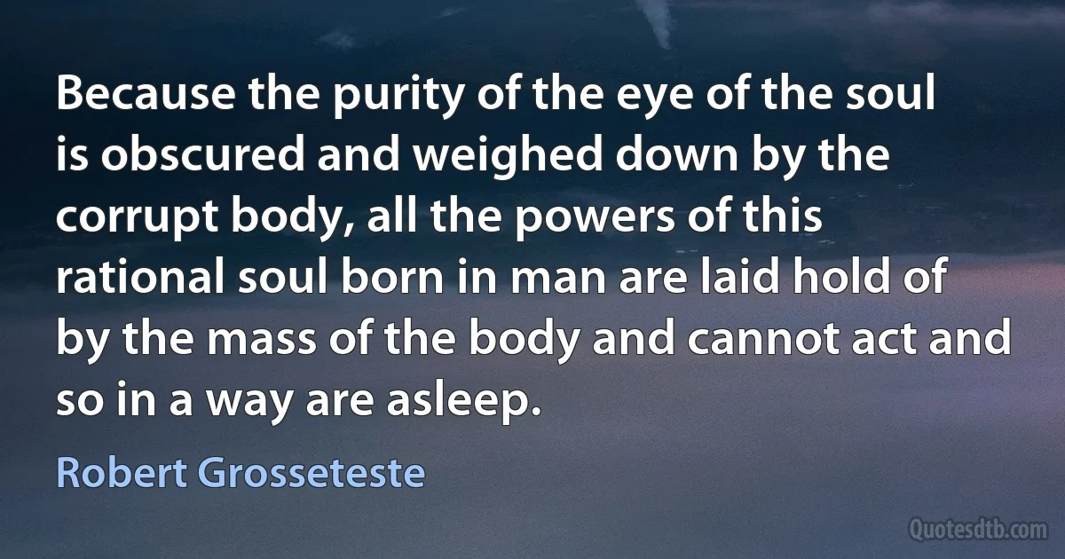 Because the purity of the eye of the soul is obscured and weighed down by the corrupt body, all the powers of this rational soul born in man are laid hold of by the mass of the body and cannot act and so in a way are asleep. (Robert Grosseteste)