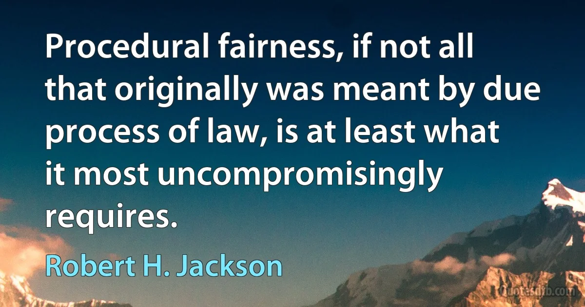 Procedural fairness, if not all that originally was meant by due process of law, is at least what it most uncompromisingly requires. (Robert H. Jackson)