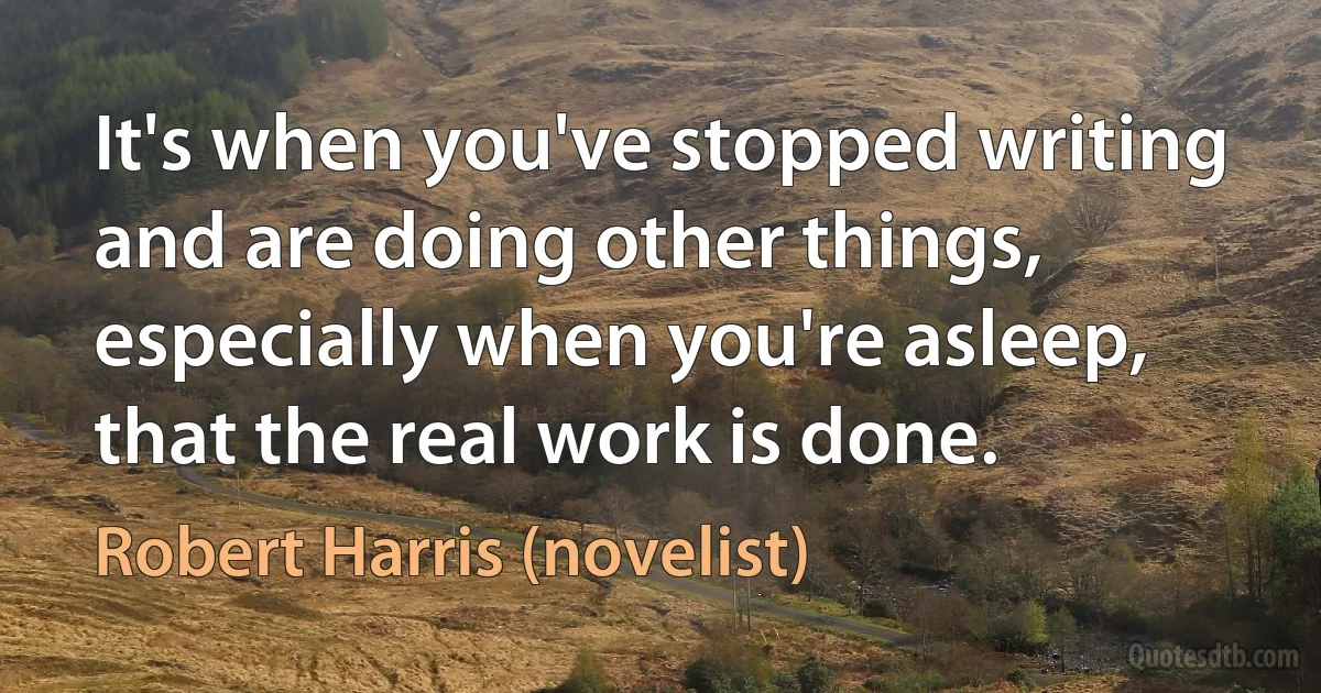 It's when you've stopped writing and are doing other things, especially when you're asleep, that the real work is done. (Robert Harris (novelist))