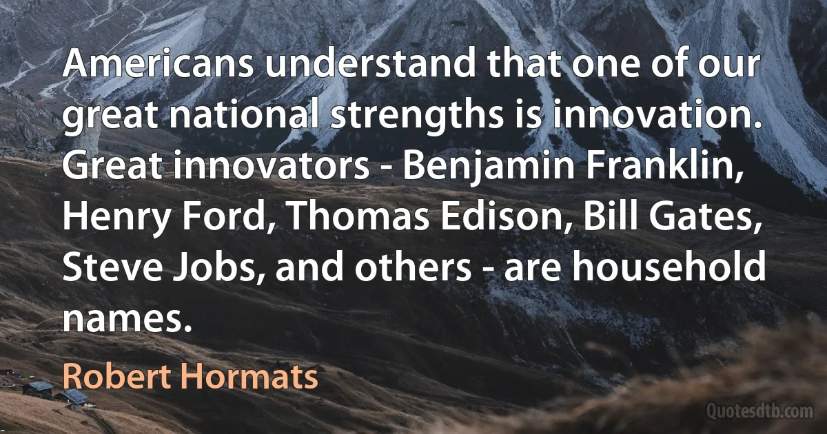 Americans understand that one of our great national strengths is innovation. Great innovators - Benjamin Franklin, Henry Ford, Thomas Edison, Bill Gates, Steve Jobs, and others - are household names. (Robert Hormats)