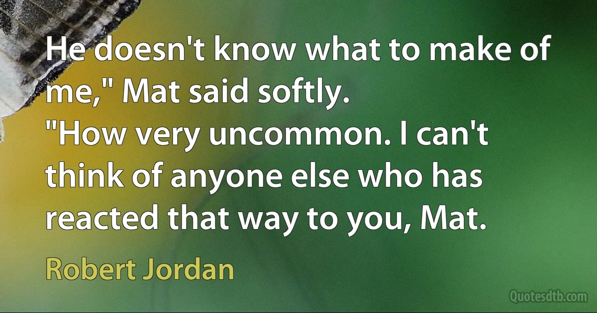 He doesn't know what to make of me," Mat said softly.
"How very uncommon. I can't think of anyone else who has reacted that way to you, Mat. (Robert Jordan)