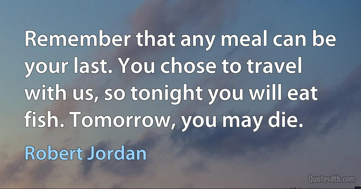 Remember that any meal can be your last. You chose to travel with us, so tonight you will eat fish. Tomorrow, you may die. (Robert Jordan)