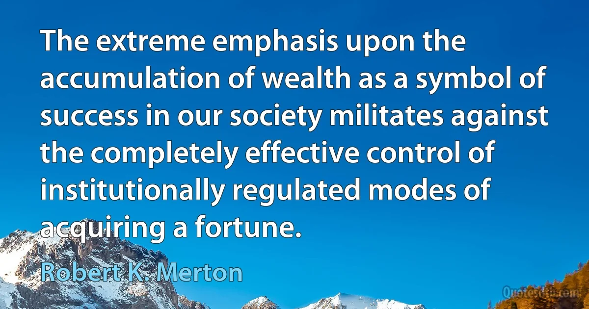 The extreme emphasis upon the accumulation of wealth as a symbol of success in our society militates against the completely effective control of institutionally regulated modes of acquiring a fortune. (Robert K. Merton)