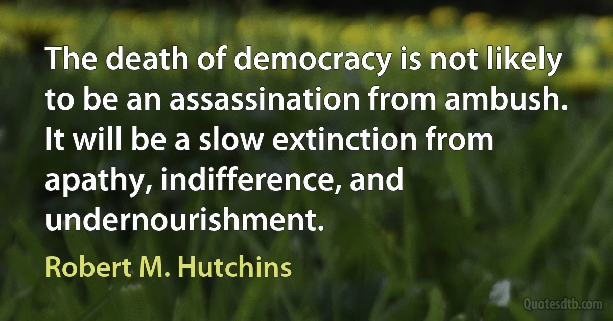 The death of democracy is not likely to be an assassination from ambush. It will be a slow extinction from apathy, indifference, and undernourishment. (Robert M. Hutchins)