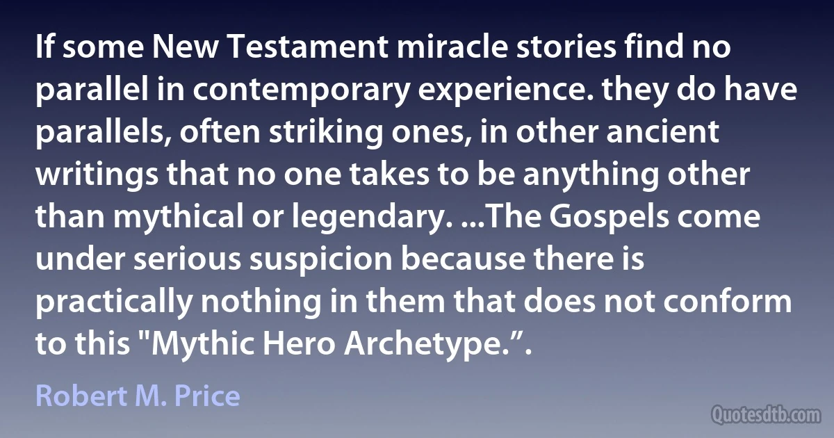 If some New Testament miracle stories find no parallel in contemporary experience. they do have parallels, often striking ones, in other ancient writings that no one takes to be anything other than mythical or legendary. ...The Gospels come under serious suspicion because there is practically nothing in them that does not conform to this "Mythic Hero Archetype.”. (Robert M. Price)