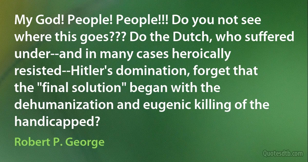 My God! People! People!!! Do you not see where this goes??? Do the Dutch, who suffered under--and in many cases heroically resisted--Hitler's domination, forget that the "final solution" began with the dehumanization and eugenic killing of the handicapped? (Robert P. George)