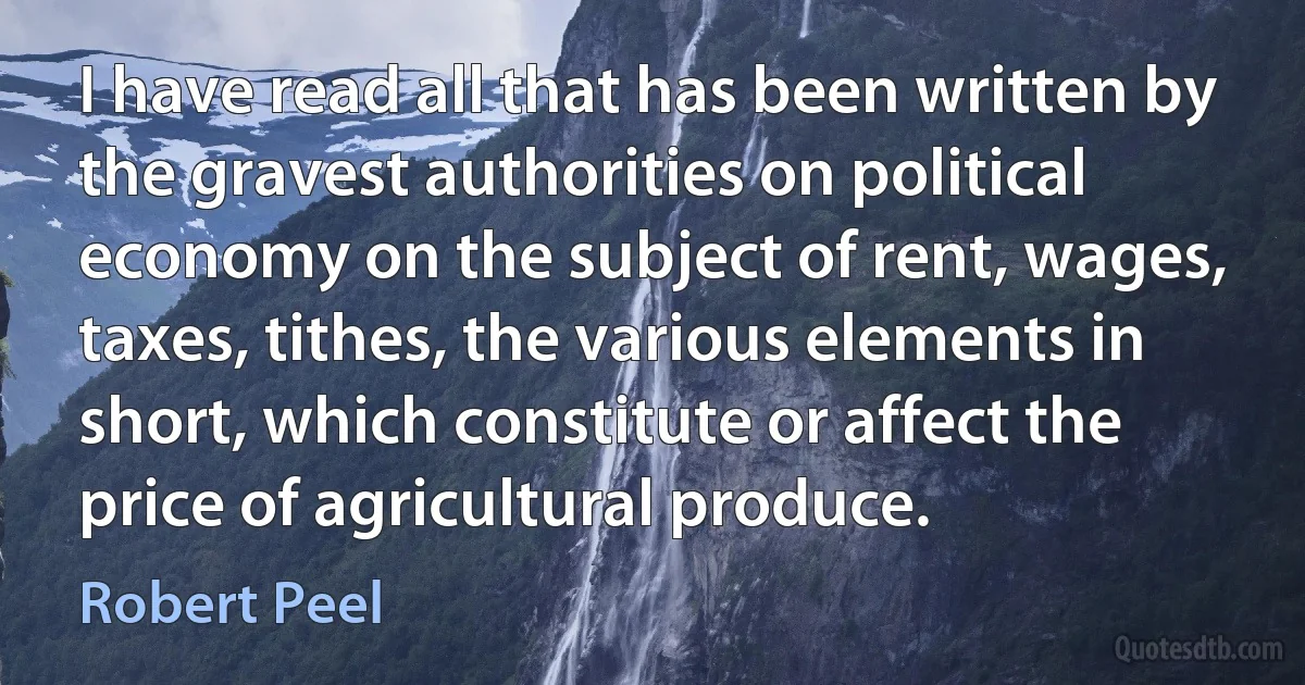 I have read all that has been written by the gravest authorities on political economy on the subject of rent, wages, taxes, tithes, the various elements in short, which constitute or affect the price of agricultural produce. (Robert Peel)