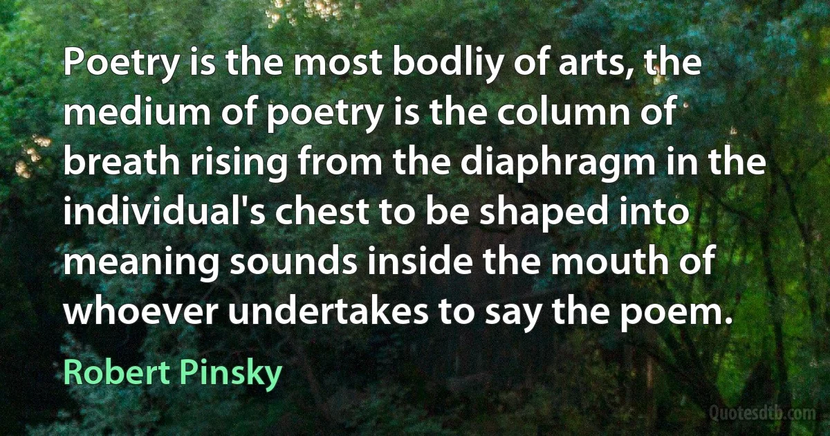 Poetry is the most bodliy of arts, the medium of poetry is the column of breath rising from the diaphragm in the individual's chest to be shaped into meaning sounds inside the mouth of whoever undertakes to say the poem. (Robert Pinsky)