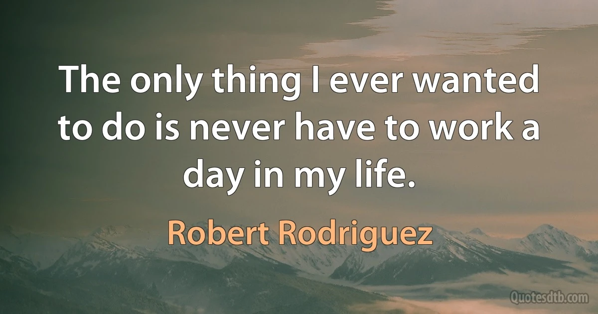 The only thing I ever wanted to do is never have to work a day in my life. (Robert Rodriguez)